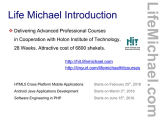 Life Michael Introduction
 Delivering Advanced Professional Courses
in Cooperation with Holon Institute of Technology.
28 Weeks. Attractive cost of 6800 shekels.
http://hit.lifemichael.com
http://tinyurl.com/lifemichaelhitcourses
HTML5 Cross Platform Mobile Applications Starts on February 25th
, 2016
Android Java Applications Development Starts on March 3rd
, 2016
Software Engineering in PHP Starts on June 15th
, 2016
LifeMichael.com
 
