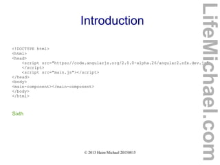 © 2013 Haim Michael 20150815
Introduction
<!DOCTYPE html>
<html>
<head>
<script src="https://code.angularjs.org/2.0.0-alpha.26/angular2.sfx.dev.js">
</script>
<script src="main.js"></script>
</head>
<body>
<main-component></main-component>
</body>
</html>
Sixth
LifeMichael.com
 