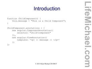 © 2013 Haim Michael 20150815
Introduction
function ChildComponent() {
this.message = "This is a Child Component";
}
ChildComponent.annotations = [
new angular.ComponentAnnotation({
selector: "child-component"
}),
new angular.ViewAnnotation({
template: '<p> {{ message }} </p>'
})
];
LifeMichael.com
 
