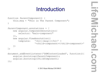 © 2013 Haim Michael 20150815
Introduction
function ParentComponent() {
this.msg = "This is The Parent Component";
}
ParentComponent.annotations = [
new angular.ComponentAnnotation({
selector: "main-component"
}),
new angular.ViewAnnotation({
template: '<h1>{{msg}}</h1>' +
'<child-component></child-component>'
})
];
document.addEventListener('DOMContentLoaded', function(){
angular.bootstrap(ParentComponent);
angular.bootstrap(ChildComponent);
});
LifeMichael.com
 