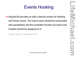 © 2013 Haim Michael 20150815
Events Hooking
 AngularJS provides us with a special syntax for hooking
with those events. The event name should be surrounded
with parenthesis and the controller function we want to be
invoked should be assigned to it.
<input (keyup)="logToConsole()">
LifeMichael.com
 