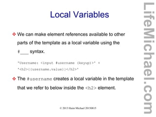 © 2013 Haim Michael 20150815
Local Variables
 We can make element references available to other
parts of the template as a local variable using the
#___ syntax.
'Username: <input #username (keyup)>' +
'<h2>{{username.value}}</h2>'
 The #username creates a local variable in the template
that we refer to below inside the <h2> element.
LifeMichael.com
 