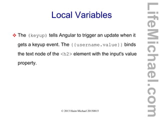© 2013 Haim Michael 20150815
Local Variables
 The (keyup) tells Angular to trigger an update when it
gets a keyup event. The {{username.value}} binds
the text node of the <h2> element with the input's value
property.
LifeMichael.com
 