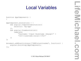 © 2013 Haim Michael 20150815
Local Variables
function AppComponent() {
}
AppComponent.annotations = [
new angular.ComponentAnnotation({
selector: 'my-app'
}),
new angular.ViewAnnotation({
template:
'Username: <input #username (keyup)>' +
'<h2>{{username.value}}</h2>'
})
];
document.addEventListener('DOMContentLoaded', function() {
angular.bootstrap(AppComponent);
});
LifeMichael.com
 