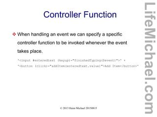 © 2013 Haim Michael 20150815
Controller Function
 When handling an event we can specify a specific
controller function to be invoked whenever the event
takes place.
'<input #enteredtext (keyup)="finishedTyping($event)">' +
'<button (click)="addItem(enteredtext.value)">Add Item</button>'
LifeMichael.com
 