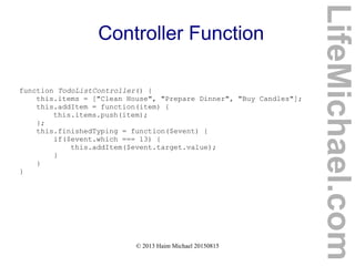 © 2013 Haim Michael 20150815
Controller Function
function TodoListController() {
this.items = ["Clean House", "Prepare Dinner", "Buy Candles"];
this.addItem = function(item) {
this.items.push(item);
};
this.finishedTyping = function($event) {
if($event.which === 13) {
this.addItem($event.target.value);
}
}
}
LifeMichael.com
 