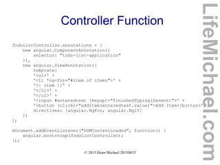 © 2013 Haim Michael 20150815
Controller Function
TodoListController.annotations = [
new angular.ComponentAnnotation({
selector: "todo-list-application"
}),
new angular.ViewAnnotation({
template:
'<ul>' +
'<li *ng-for="#item of items">' +
'{{ item }}' +
'</li>' +
'</ul>' +
'<input #enteredtext (keyup)="finishedTyping($event)">' +
'<button (click)="addItem(enteredtext.value)">Add Item</button>',
directives: [angular.NgFor, angular.NgIf]
})
];
document.addEventListener("DOMContentLoaded", function() {
angular.bootstrap(TodoListController);
});
LifeMichael.com
 