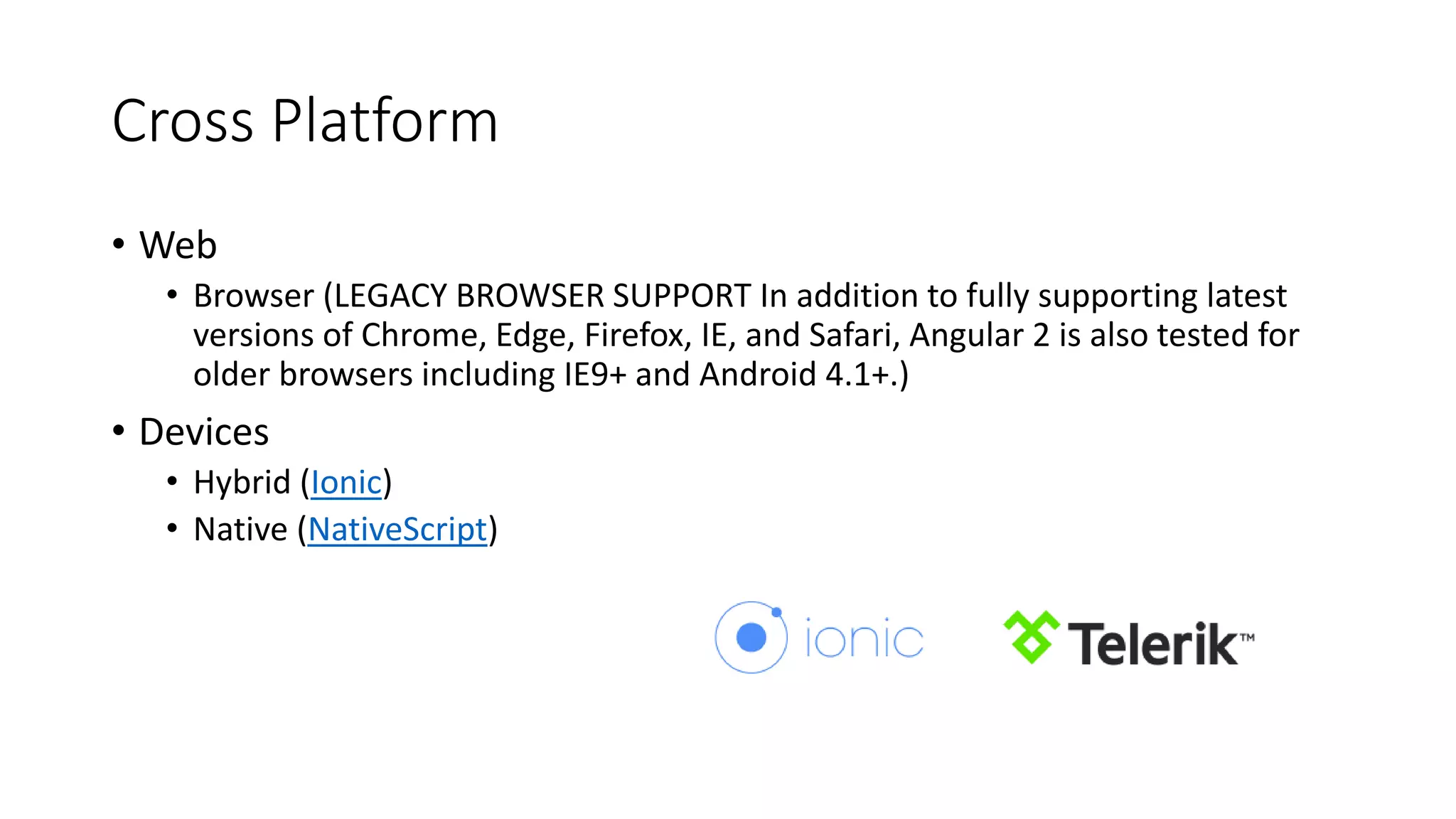 Cross Platform
• Web
• Browser (LEGACY BROWSER SUPPORT In addition to fully supporting latest
versions of Chrome, Edge, Firefox, IE, and Safari, Angular 2 is also tested for
older browsers including IE9+ and Android 4.1+.)
• Devices
• Hybrid (Ionic)
• Native (NativeScript)​​​​
 