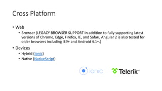 Cross Platform
• Web
• Browser (LEGACY BROWSER SUPPORT In addition to fully supporting latest
versions of Chrome, Edge, Firefox, IE, and Safari, Angular 2 is also tested for
older browsers including IE9+ and Android 4.1+.)
• Devices
• Hybrid (Ionic)
• Native (NativeScript)​​​​
 