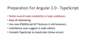 Preparation For Angular 2.0 - TypeScript
• Better overall code readability in large codebases
• Ease of refactoring
• Use new ESMAScript 6/7 features in old browsers.
• IntelliSense auto suggest in code editors
• Compile TypeScript to JavaScripts (show errors)
 