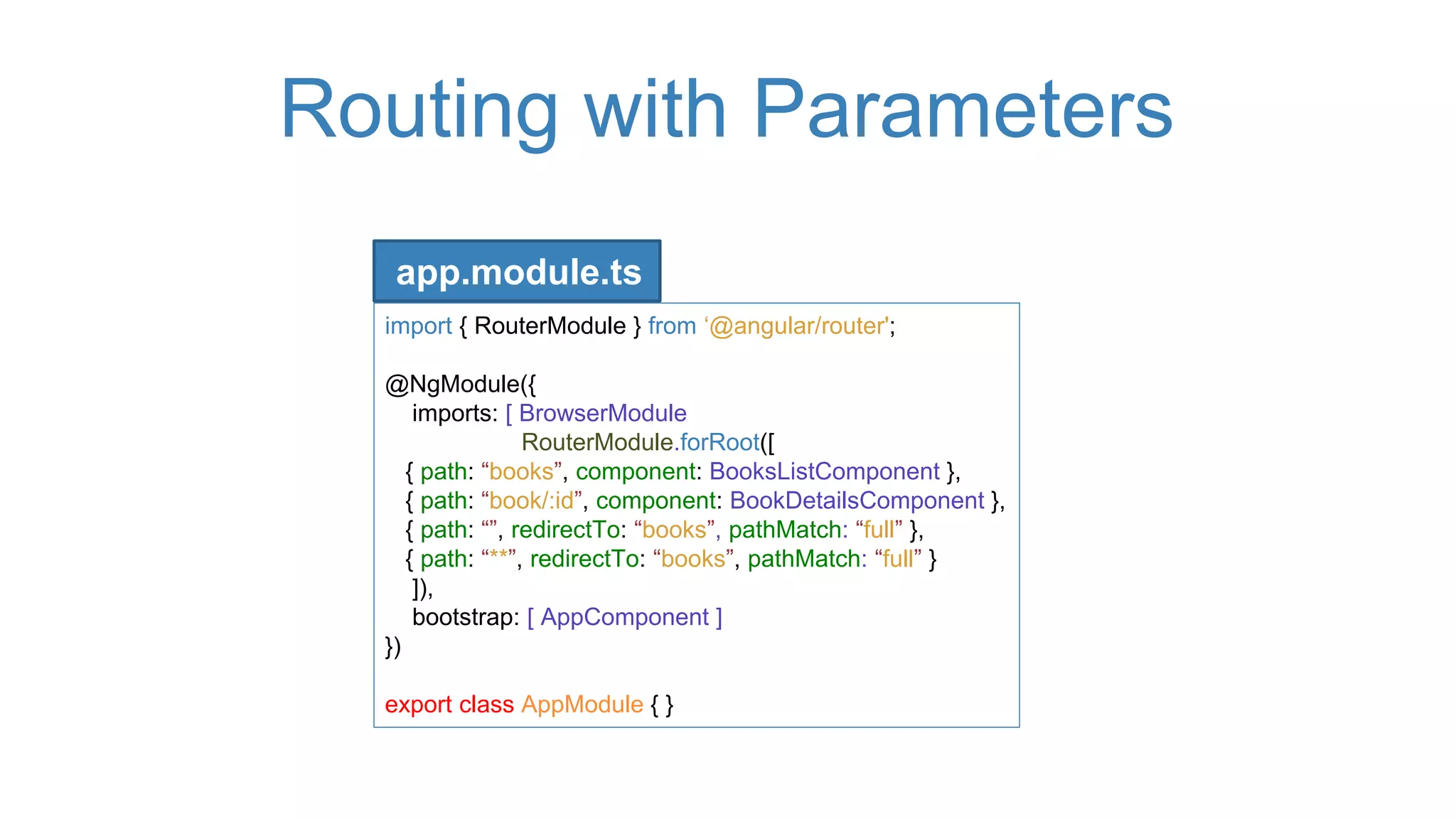 Routing with Parameters
import { RouterModule } from ‘@angular/router';
@NgModule({
imports: [ BrowserModule
RouterModule.forRoot([
{ path: “books”, component: BooksListComponent },
{ path: “book/:id”, component: BookDetailsComponent },
{ path: “”, redirectTo: “books”, pathMatch: “full” },
{ path: “**”, redirectTo: “books”, pathMatch: “full” }
]),
bootstrap: [ AppComponent ]
})
export class AppModule { }
app.module.ts
 