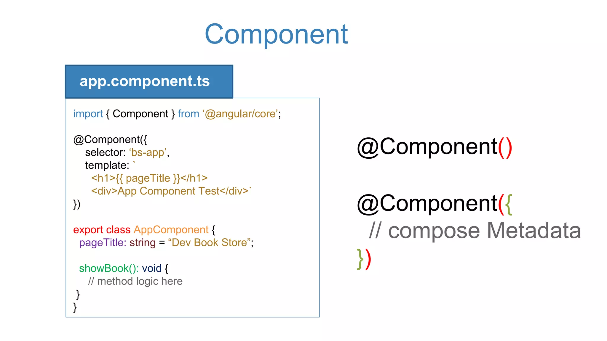 Component
app.component.ts
import { Component } from ‘@angular/core’;
@Component({
selector: ‘bs-app’,
template: `
<h1>{{ pageTitle }}</h1>
<div>App Component Test</div>`
})
export class AppComponent {
pageTitle: string = “Dev Book Store”;
showBook(): void {
// method logic here
}
}
@Component()
@Component({
// compose Metadata
})
 