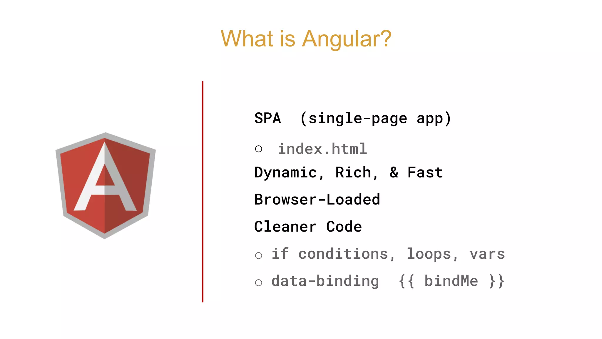 SPA (single-page app)
o index.html
Dynamic, Rich, & Fast
Browser-Loaded
Cleaner Code
o if conditions, loops, vars
o data-binding {{ bindMe }}
What is Angular?
 