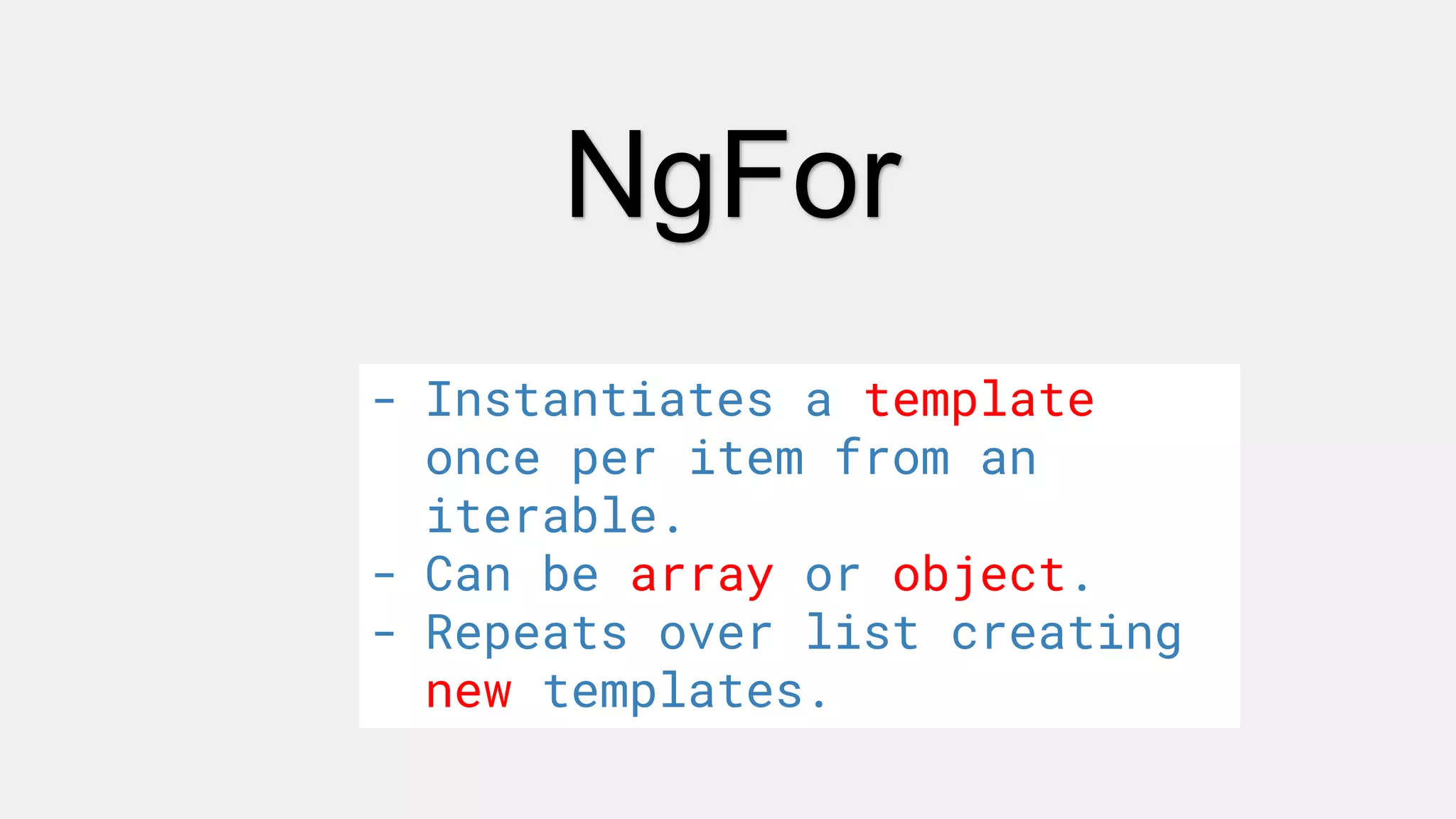 NgFor
- Instantiates a template
once per item from an
iterable.
- Can be array or object.
- Repeats over list creating
new templates.
 