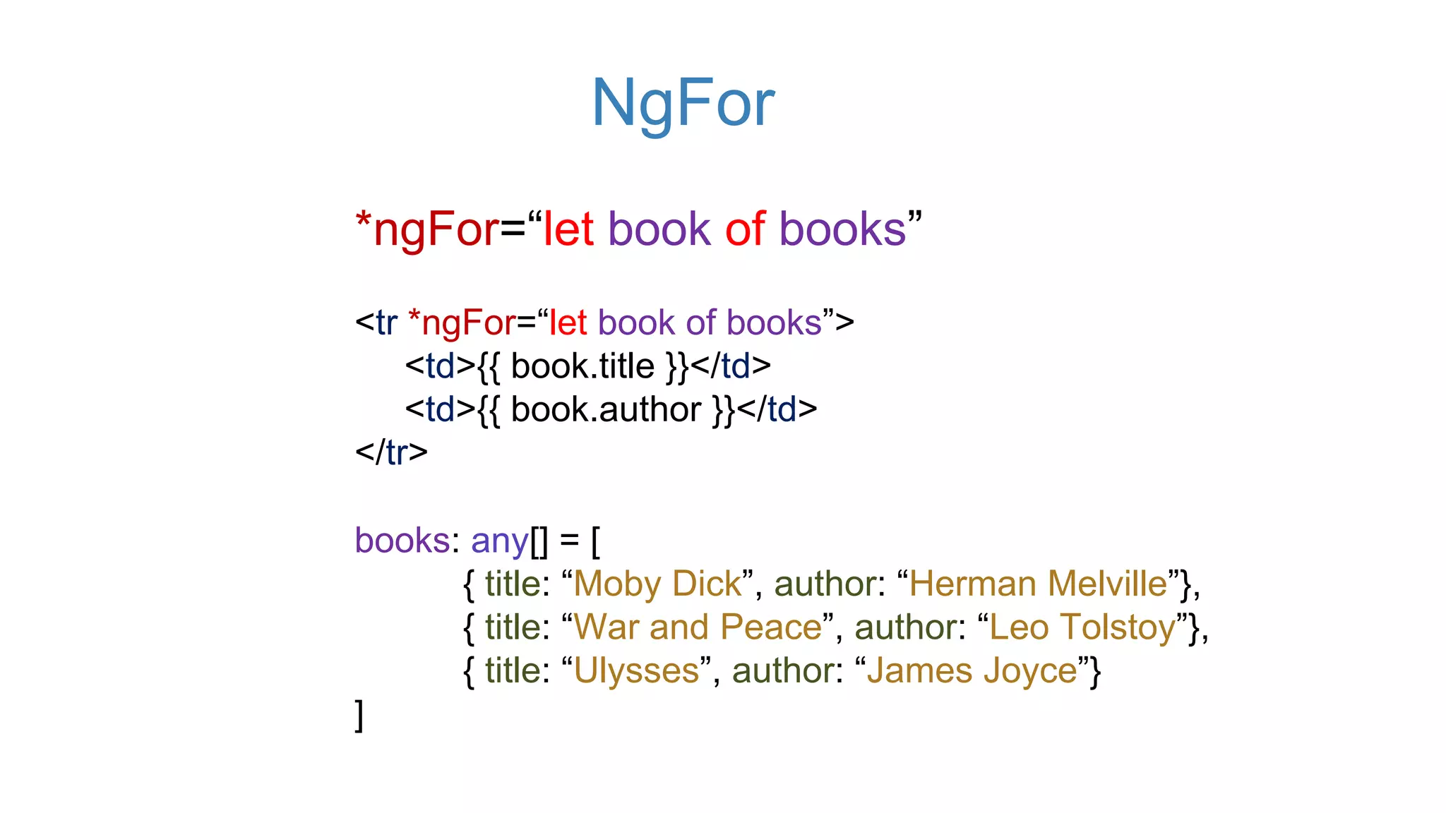 NgFor
*ngFor=“let book of books”
<tr *ngFor=“let book of books”>
<td>{{ book.title }}</td>
<td>{{ book.author }}</td>
</tr>
books: any[] = [
{ title: “Moby Dick”, author: “Herman Melville”},
{ title: “War and Peace”, author: “Leo Tolstoy”},
{ title: “Ulysses”, author: “James Joyce”}
]
 