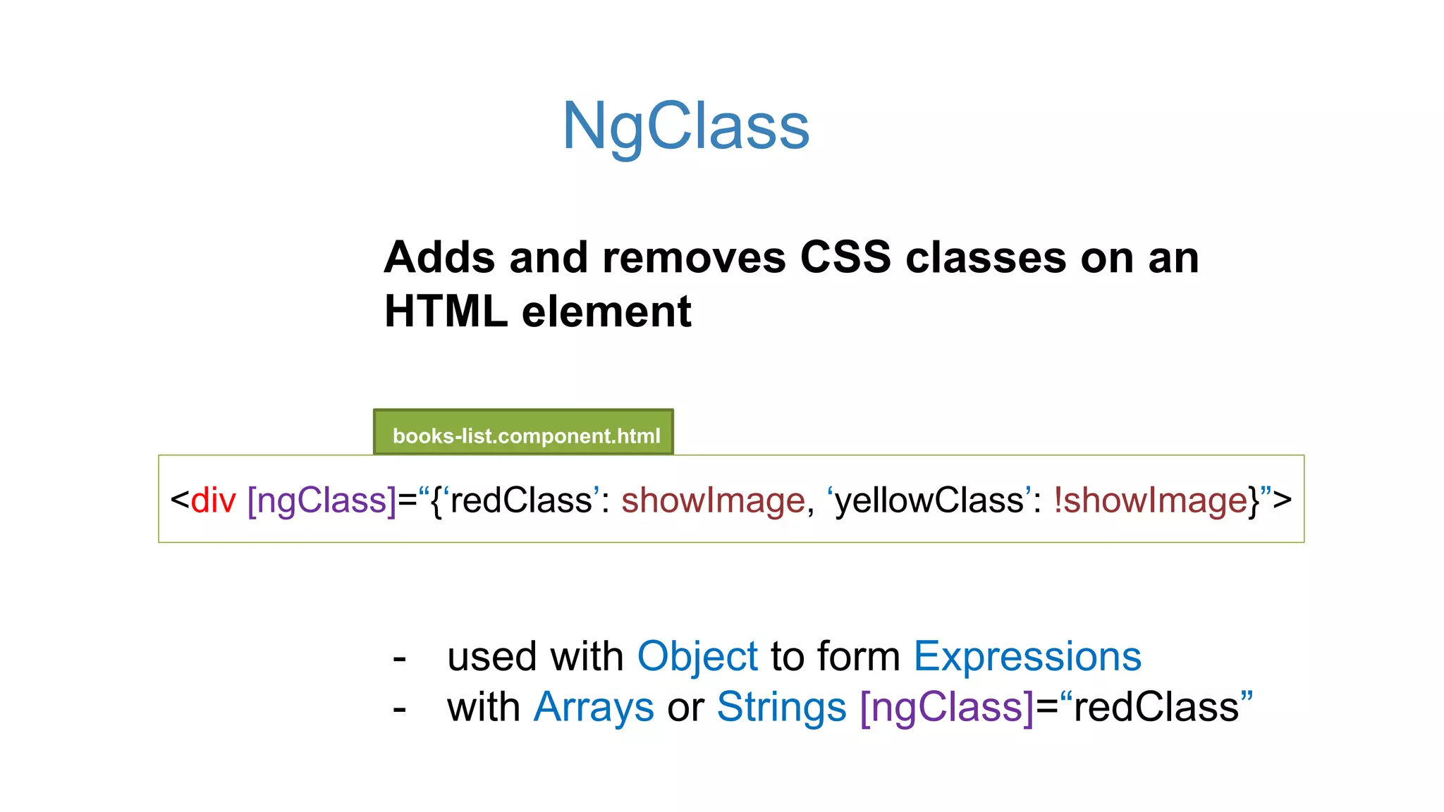 NgClass
books-list.component.html
<div [ngClass]=“{‘redClass’: showImage, ‘yellowClass’: !showImage}”>
Adds and removes CSS classes on an
HTML element
- used with Object to form Expressions
- with Arrays or Strings [ngClass]=“redClass”
 