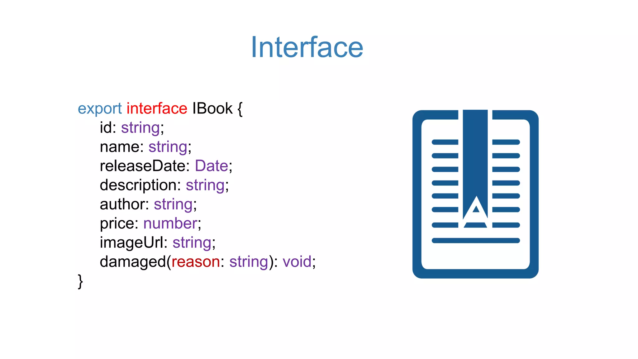 export interface IBook {
id: string;
name: string;
releaseDate: Date;
description: string;
author: string;
price: number;
imageUrl: string;
damaged(reason: string): void;
}
Interface
 