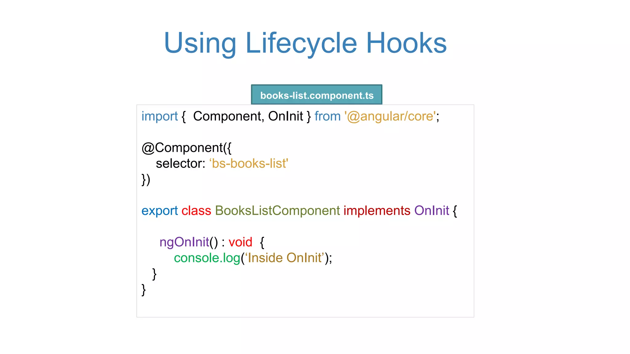 Using Lifecycle Hooks
import { Component, OnInit } from '@angular/core';
@Component({
selector: ‘bs-books-list'
})
export class BooksListComponent implements OnInit {
ngOnInit() : void {
console.log(‘Inside OnInit’);
}
}
books-list.component.ts
 