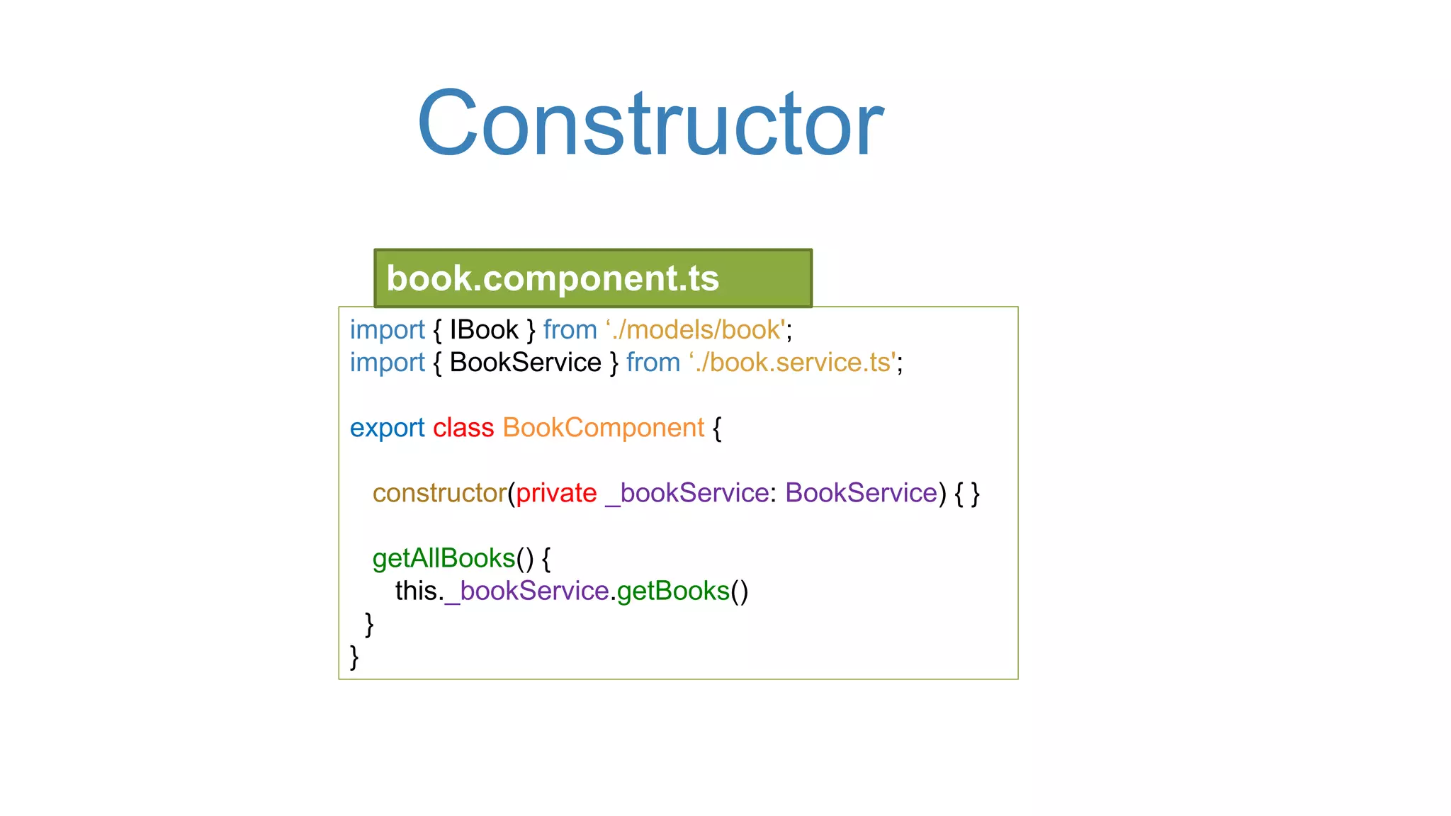 Constructor
import { IBook } from ‘./models/book';
import { BookService } from ‘./book.service.ts';
export class BookComponent {
constructor(private _bookService: BookService) { }
getAllBooks() {
this._bookService.getBooks()
}
}
book.component.ts
 
