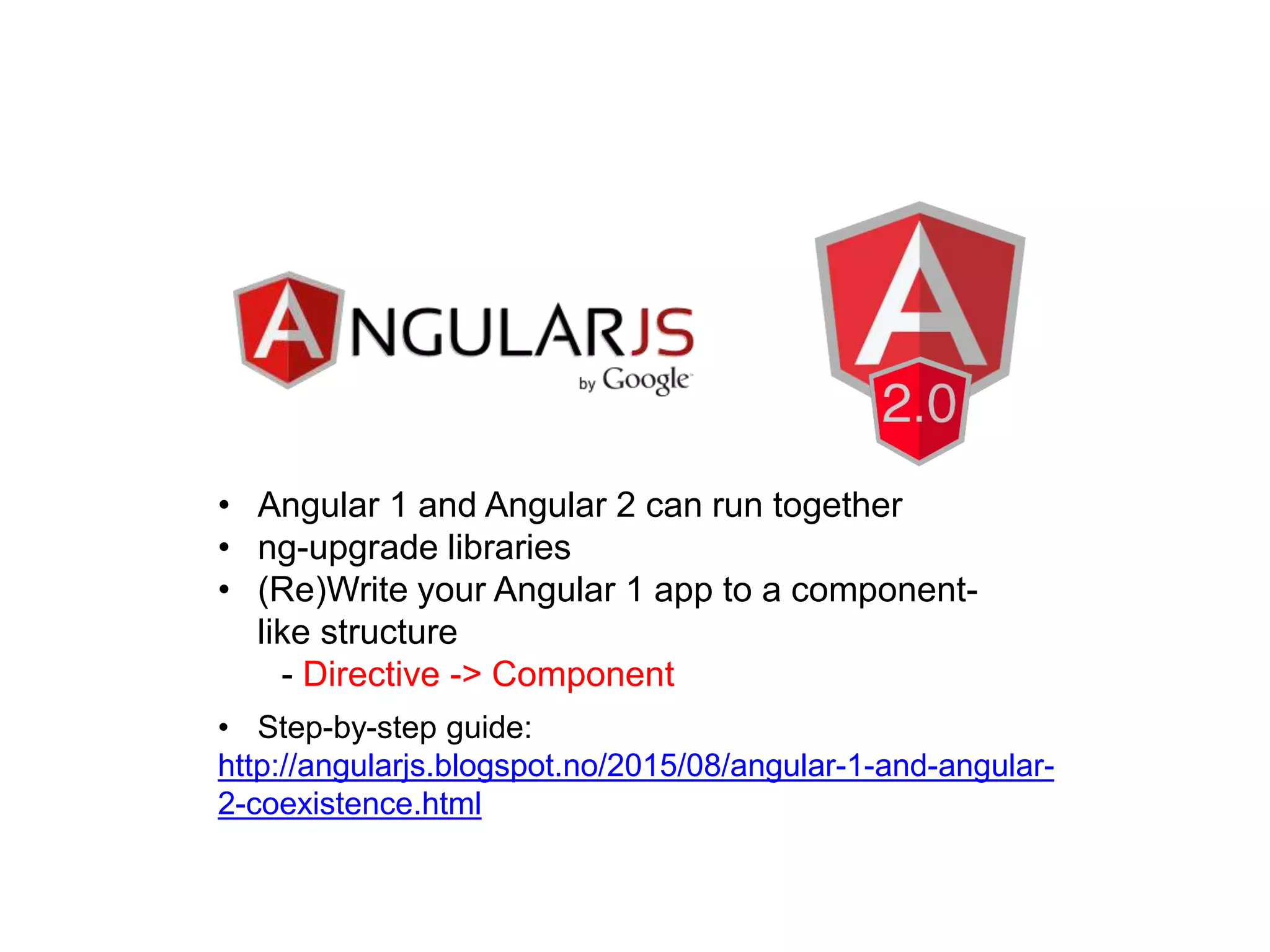 • Angular 1 and Angular 2 can run together
• ng-upgrade libraries
• (Re)Write your Angular 1 app to a component-
like structure
- Directive -> Component
• Step-by-step guide:
http://angularjs.blogspot.no/2015/08/angular-1-and-angular-
2-coexistence.html