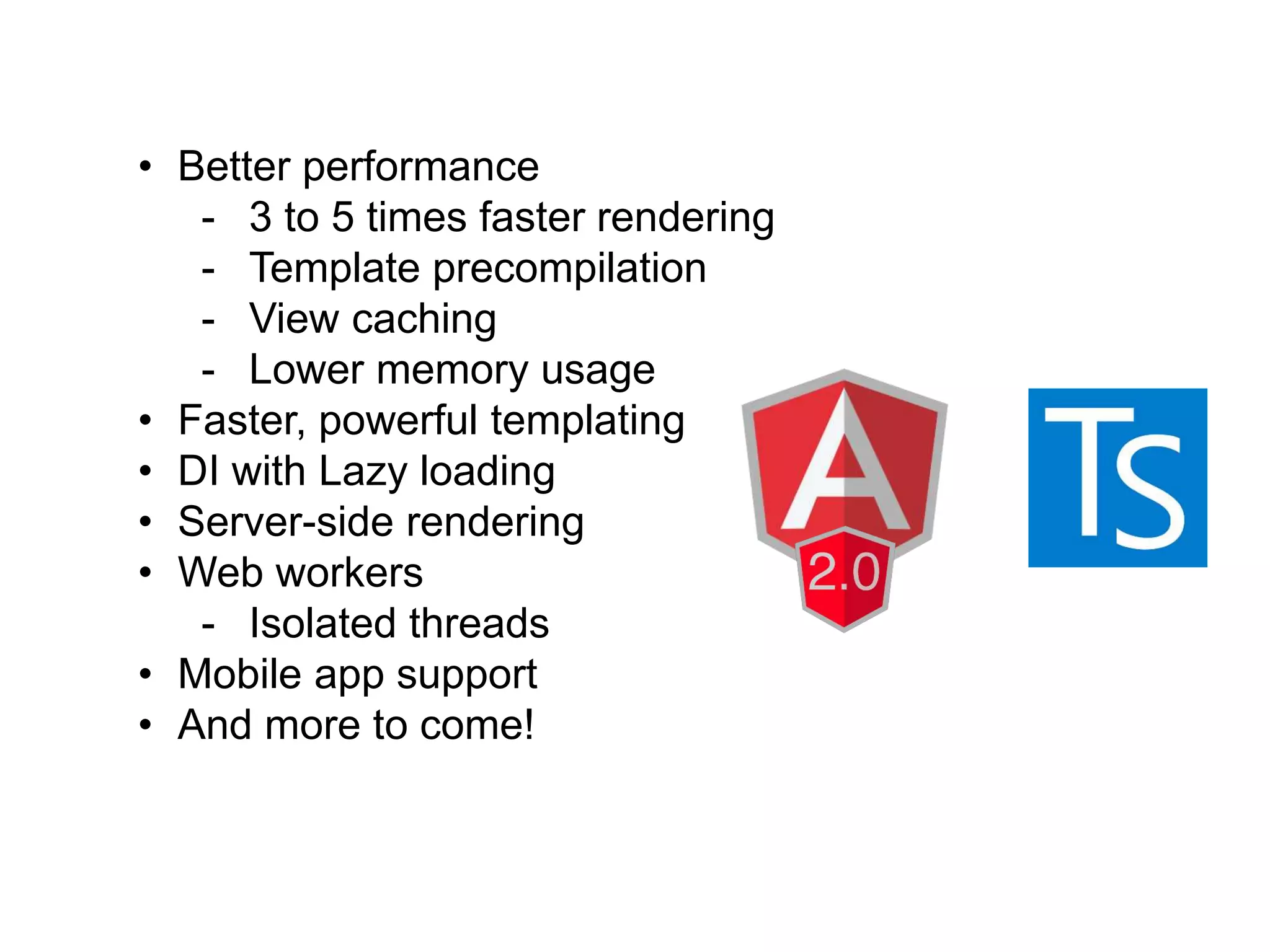 • Better performance
- 3 to 5 times faster rendering
- Template precompilation
- View caching
- Lower memory usage
• Faster, powerful templating
• DI with Lazy loading
• Server-side rendering
• Web workers
- Isolated threads
• Mobile app support
• And more to come!