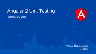 Angular 2 Unit Testing
October 25, 2016
Vikram Subramanian
Google
 
