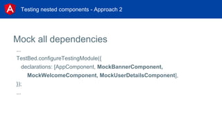 Testing nested components - Approach 2
Mock all dependencies
...
TestBed.configureTestingModule({
declarations: [AppComponent, MockBannerComponent,
MockWelcomeComponent, MockUserDetailsComponent],
});
...
 