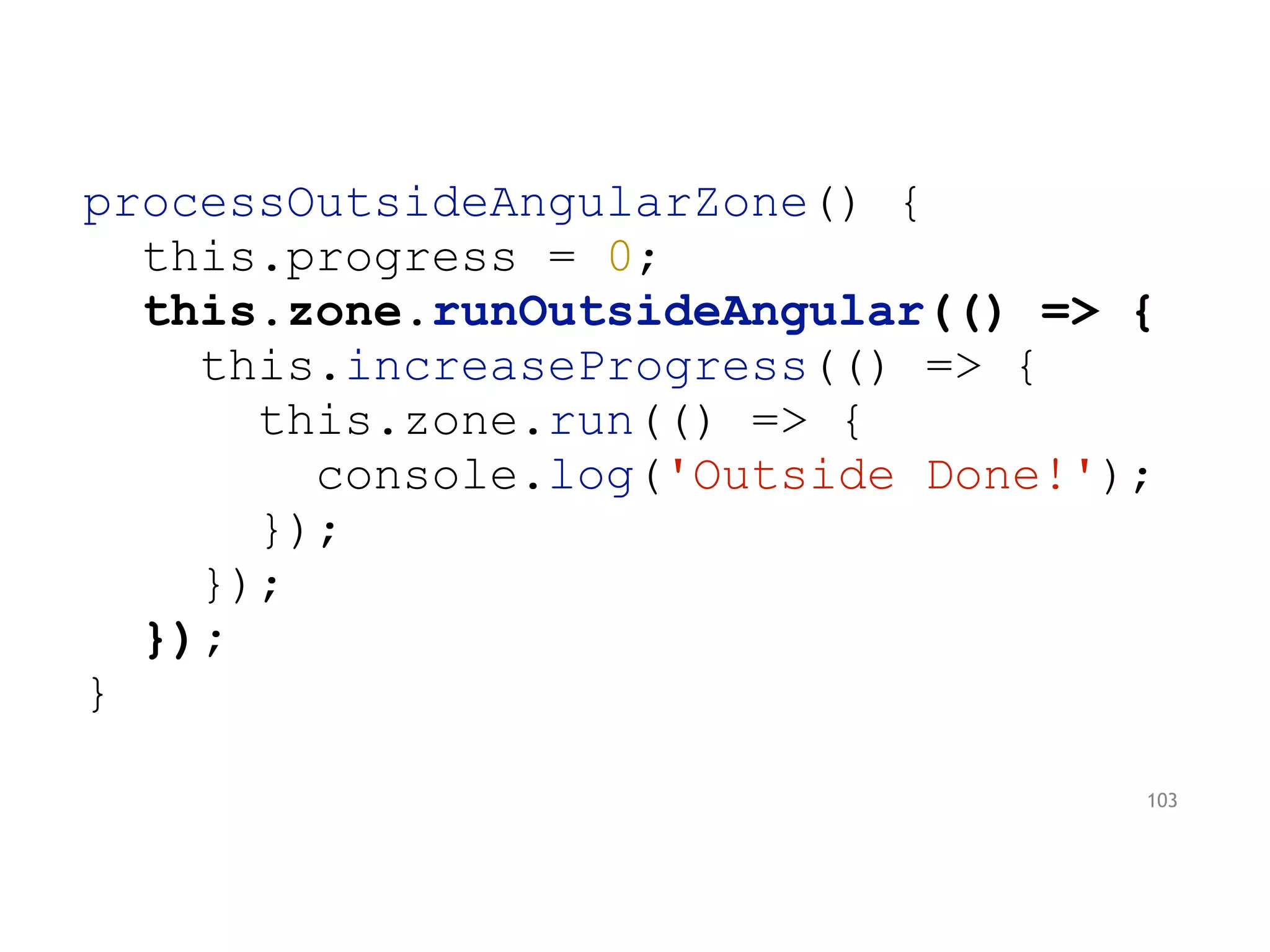 processOutsideAngularZone() {
this.progress = 0;
this.zone.runOutsideAngular(() => {
this.increaseProgress(() => {
this.zone.run(() => {
console.log('Outside Done!');
});
});
});
}
103
 