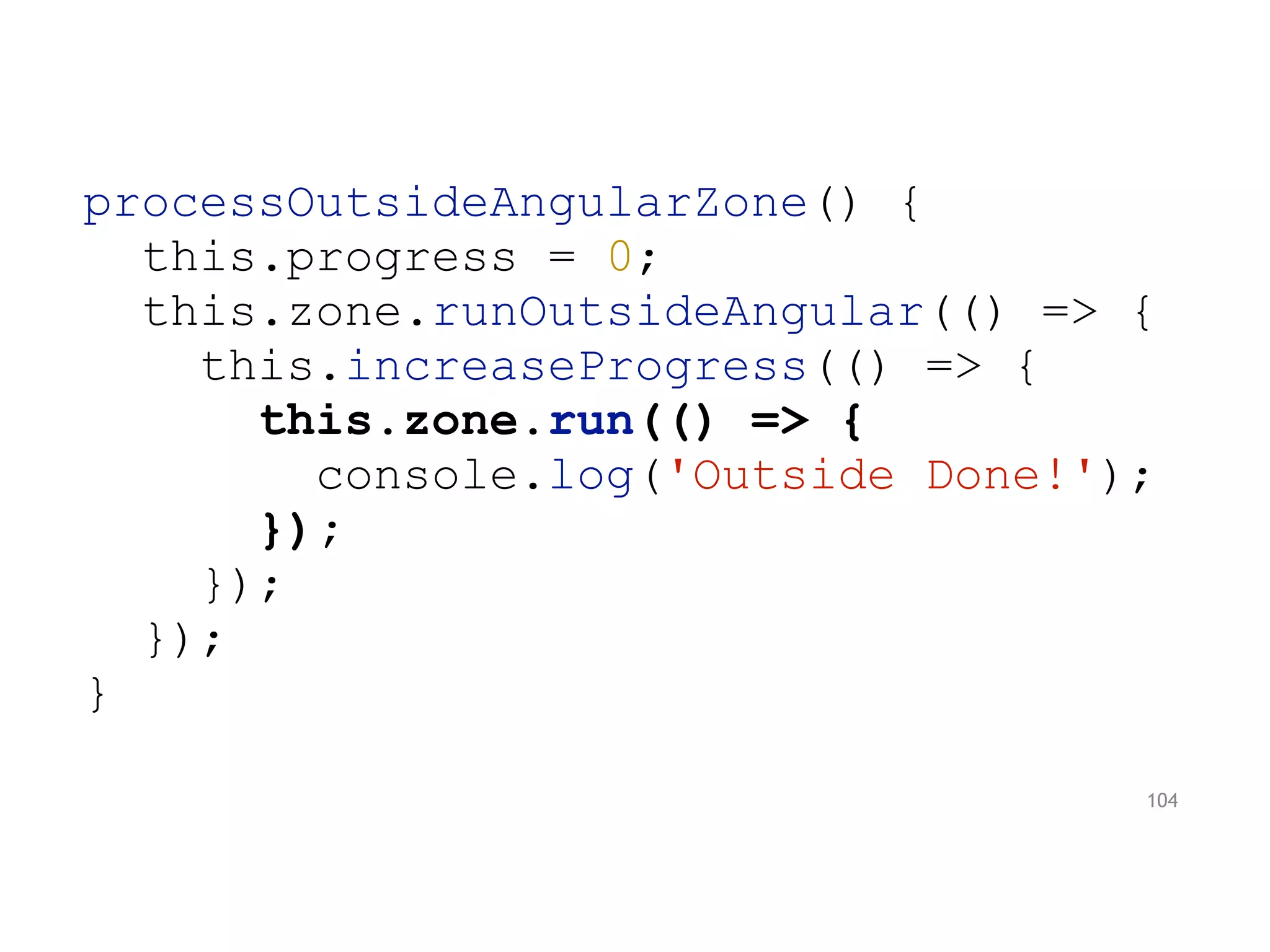 processOutsideAngularZone() {
this.progress = 0;
this.zone.runOutsideAngular(() => {
this.increaseProgress(() => {
this.zone.run(() => {
console.log('Outside Done!');
});
});
});
}
104
 