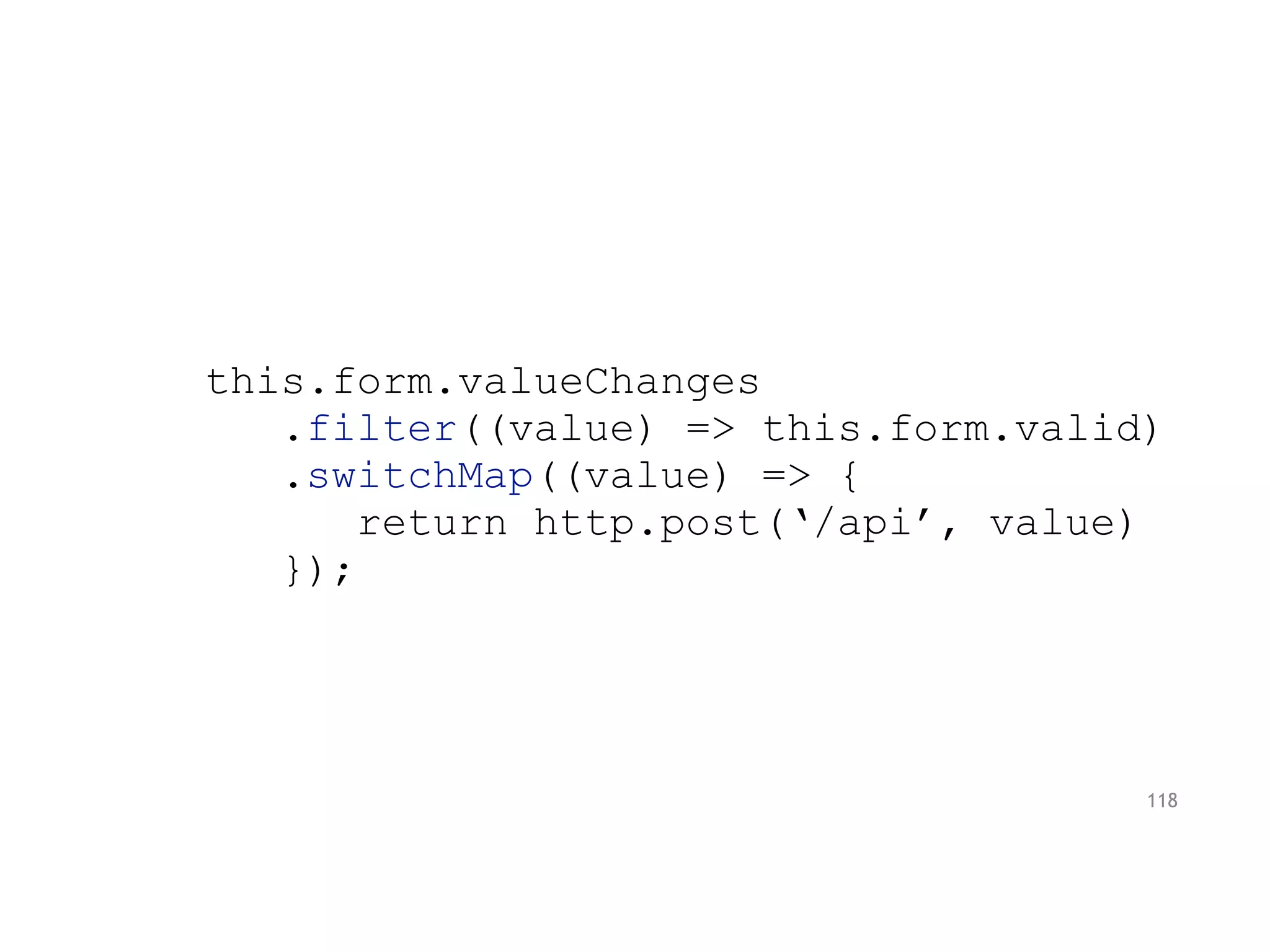 this.form.valueChanges
.filter((value) => this.form.valid)
.switchMap((value) => {
return http.post(‘/api’, value)
});
118
 