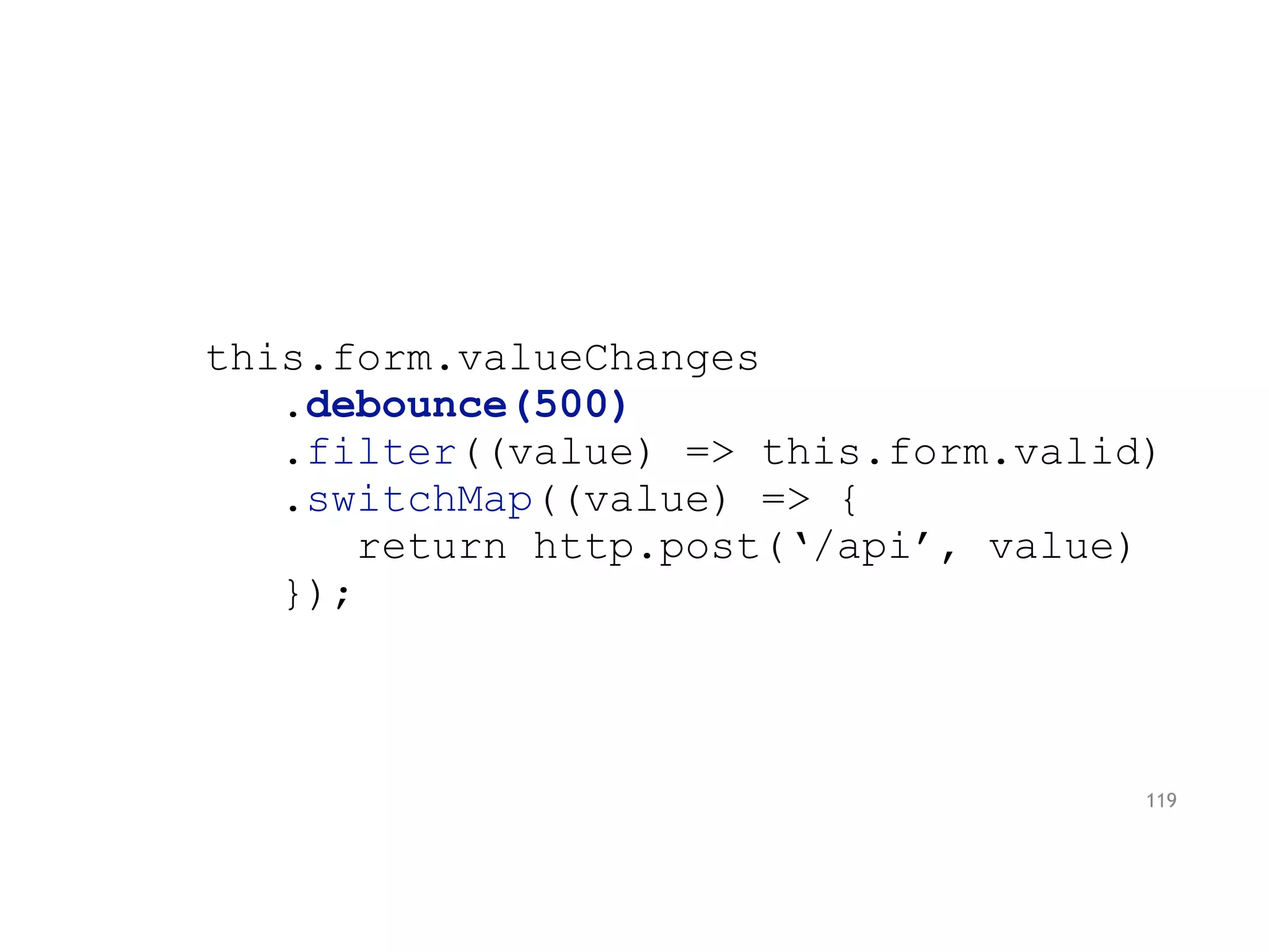 this.form.valueChanges
.debounce(500)
.filter((value) => this.form.valid)
.switchMap((value) => {
return http.post(‘/api’, value)
});
119
 