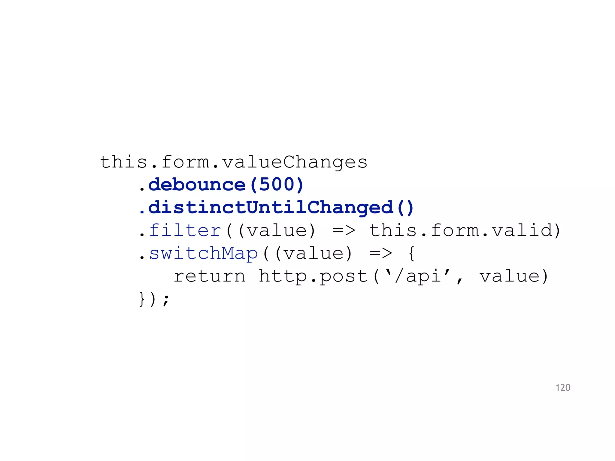this.form.valueChanges
.debounce(500)
.distinctUntilChanged()
.filter((value) => this.form.valid)
.switchMap((value) => {
return http.post(‘/api’, value)
});
120
 