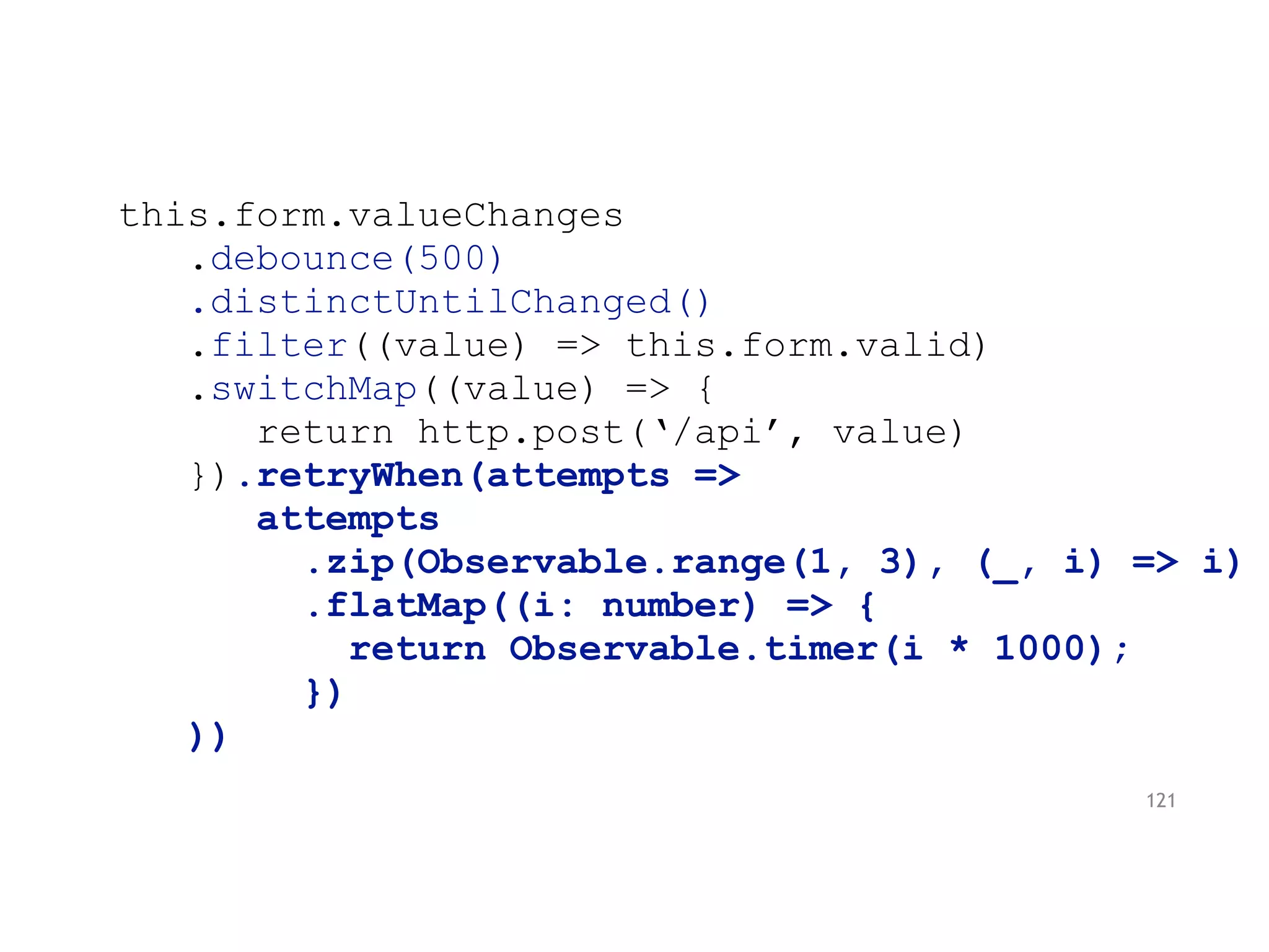 this.form.valueChanges
.debounce(500)
.distinctUntilChanged()
.filter((value) => this.form.valid)
.switchMap((value) => {
return http.post(‘/api’, value)
}).retryWhen(attempts =>
attempts
.zip(Observable.range(1, 3), (_, i) => i)
.flatMap((i: number) => {
return Observable.timer(i * 1000);
})
))
121
 