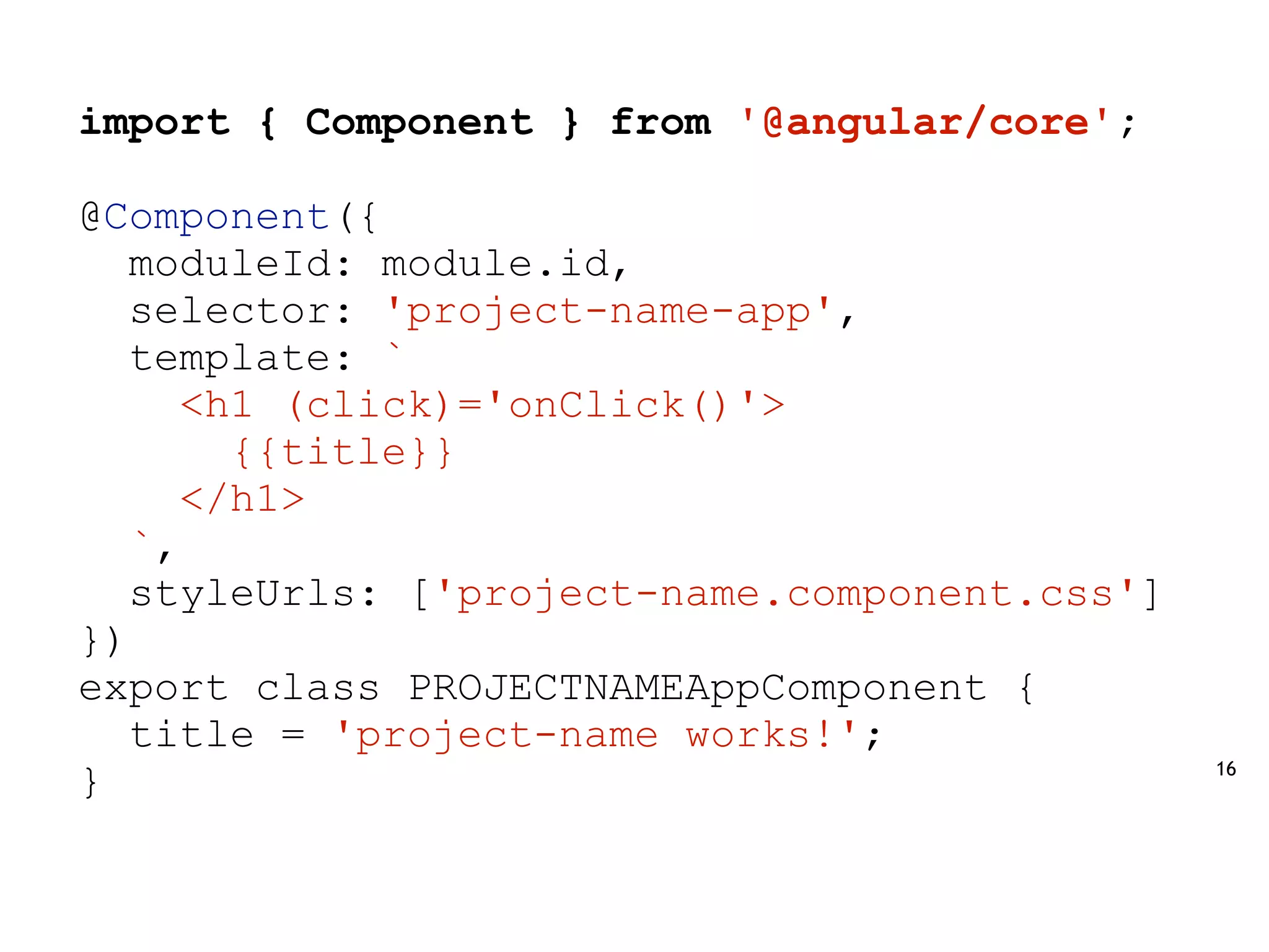 16
import { Component } from '@angular/core';
@Component({
moduleId: module.id,
selector: 'project-name-app',
template: `
<h1 (click)='onClick()'>
{{title}}
</h1>
`,
styleUrls: ['project-name.component.css']
})
export class PROJECTNAMEAppComponent {
title = 'project-name works!';
}
 