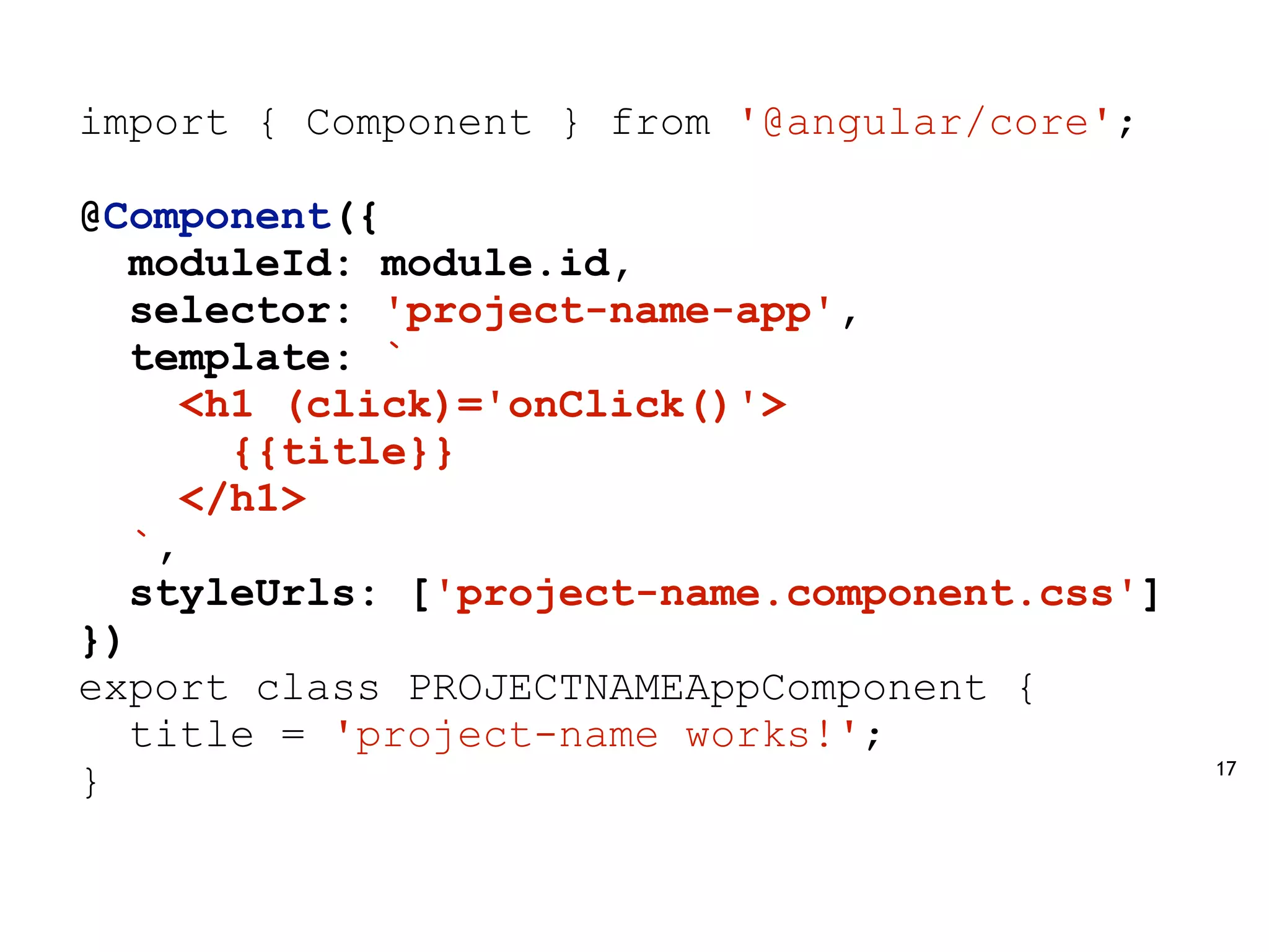 17
import { Component } from '@angular/core';
@Component({
moduleId: module.id,
selector: 'project-name-app',
template: `
<h1 (click)='onClick()'>
{{title}}
</h1>
`,
styleUrls: ['project-name.component.css']
})
export class PROJECTNAMEAppComponent {
title = 'project-name works!';
}
 