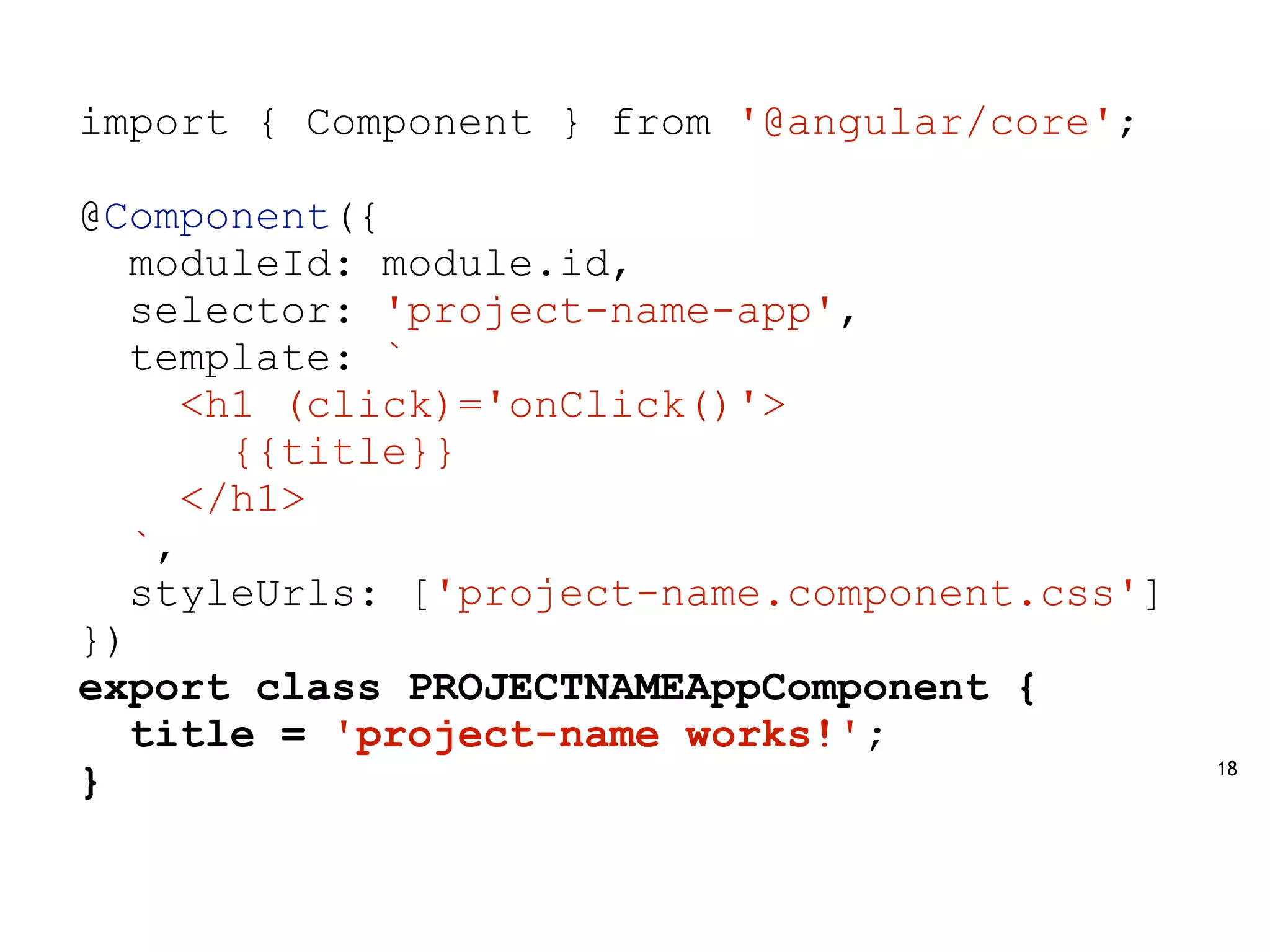 18
import { Component } from '@angular/core';
@Component({
moduleId: module.id,
selector: 'project-name-app',
template: `
<h1 (click)='onClick()'>
{{title}}
</h1>
`,
styleUrls: ['project-name.component.css']
})
export class PROJECTNAMEAppComponent {
title = 'project-name works!';
}
 