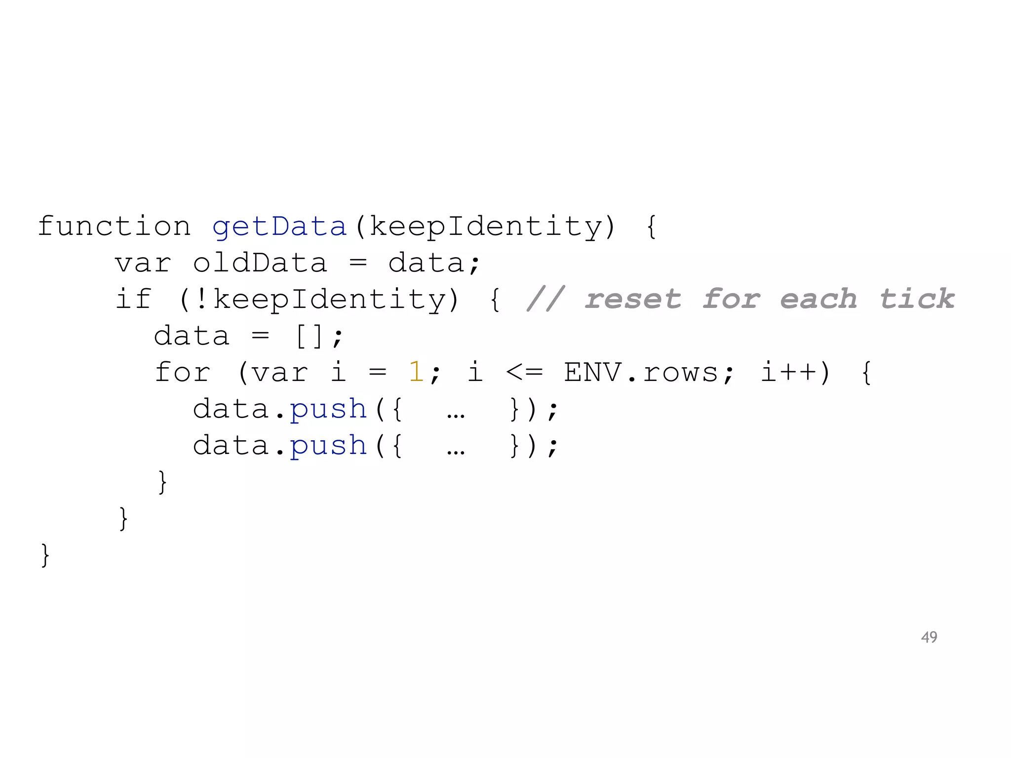 function getData(keepIdentity) {
var oldData = data;
if (!keepIdentity) { // reset for each tick
data = [];
for (var i = 1; i <= ENV.rows; i++) {
data.push({ … });
data.push({ … });
}
}
}
49
 