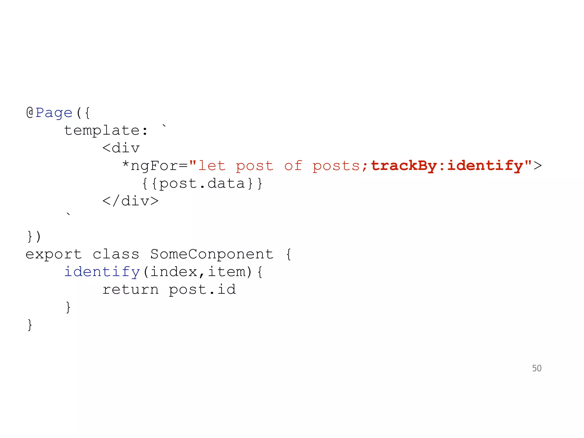 @Page({
template: `
<div
*ngFor="let post of posts;trackBy:identify">
{{post.data}}
</div>
`
})
export class SomeConponent {
identify(index,item){
return post.id
}
}
50
 