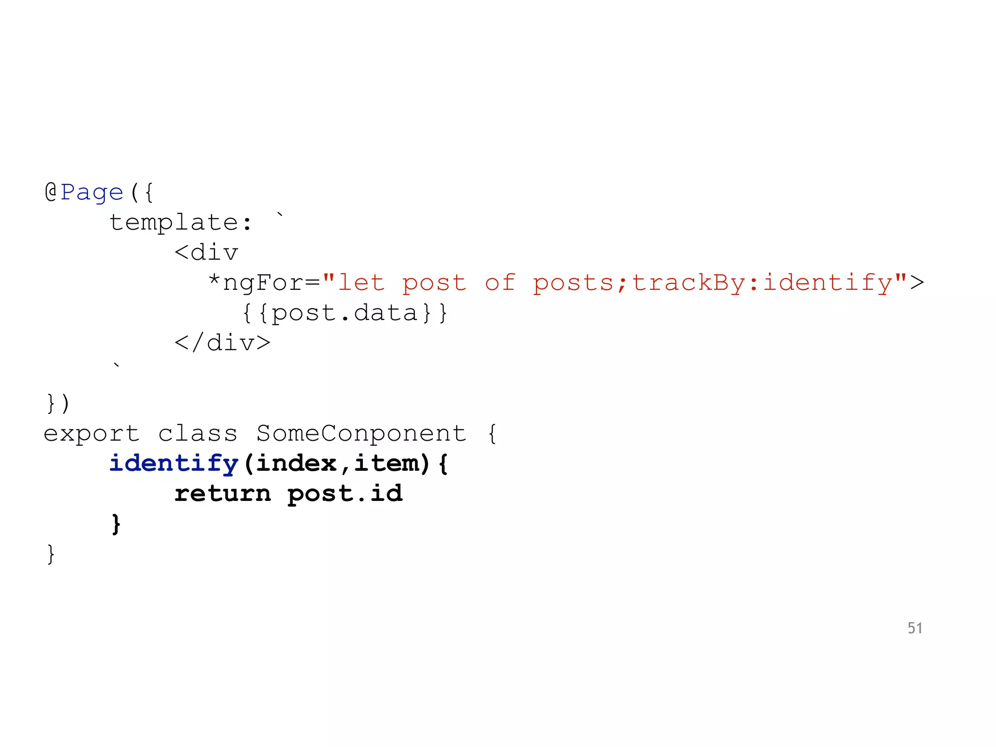 @Page({
template: `
<div
*ngFor="let post of posts;trackBy:identify">
{{post.data}}
</div>
`
})
export class SomeConponent {
identify(index,item){
return post.id
}
}
51
 