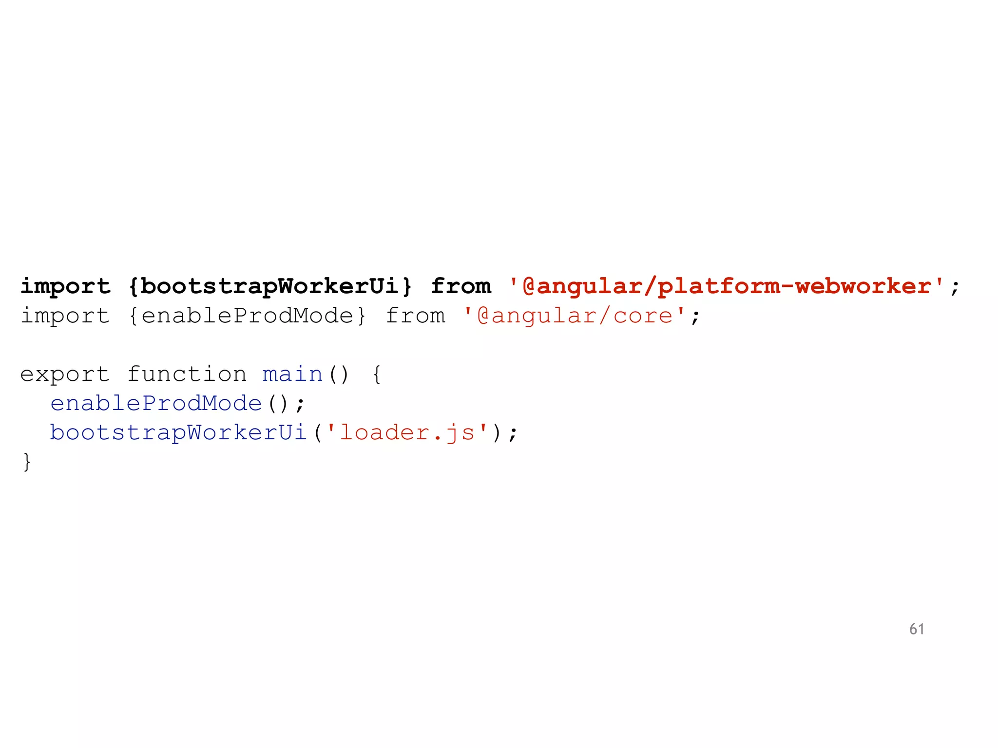 import {bootstrapWorkerUi} from '@angular/platform-webworker';
import {enableProdMode} from '@angular/core';
export function main() {
enableProdMode();
bootstrapWorkerUi('loader.js');
}
61
 