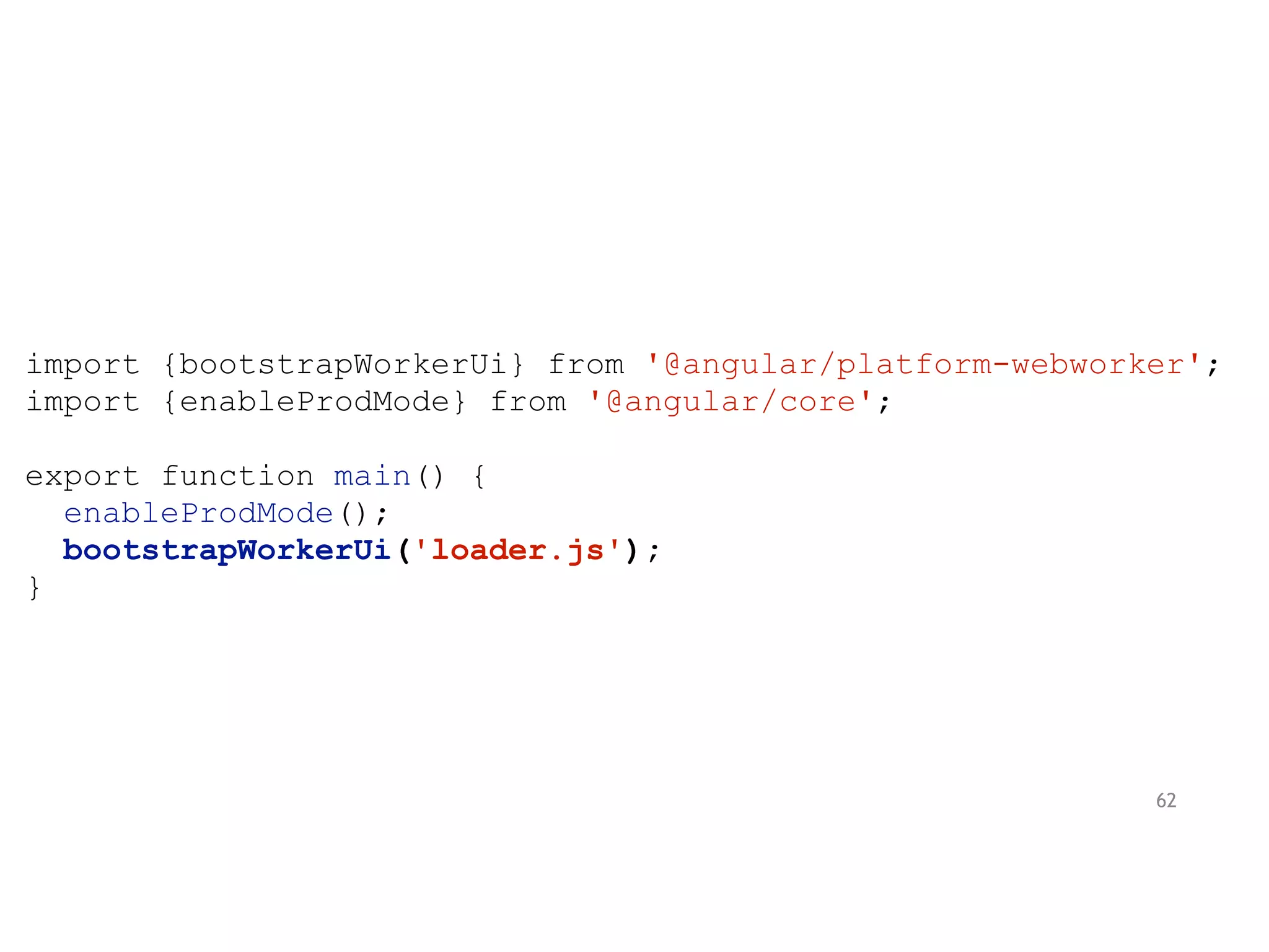 import {bootstrapWorkerUi} from '@angular/platform-webworker';
import {enableProdMode} from '@angular/core';
export function main() {
enableProdMode();
bootstrapWorkerUi('loader.js');
}
62
 