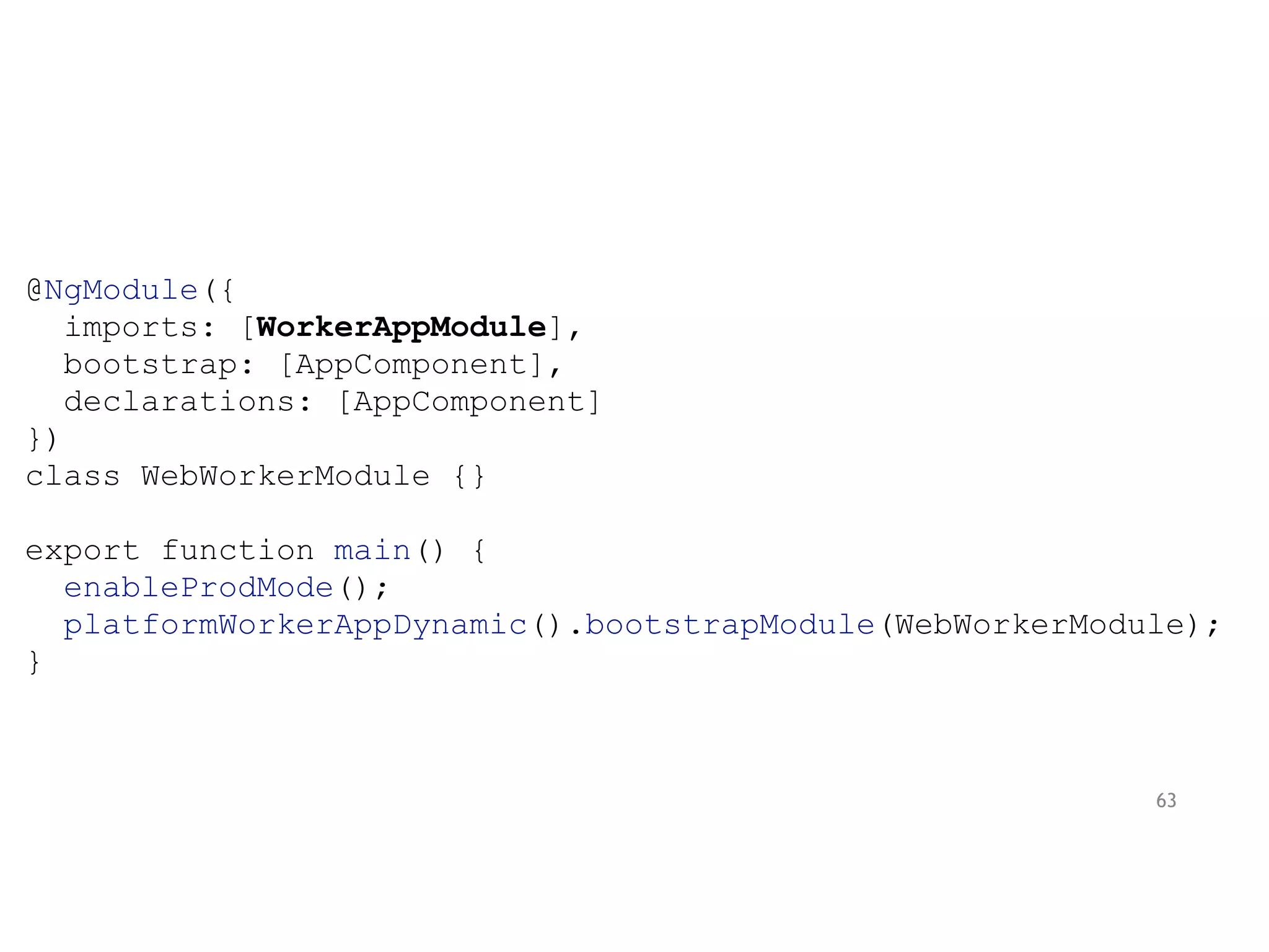 @NgModule({
imports: [WorkerAppModule],
bootstrap: [AppComponent],
declarations: [AppComponent]
})
class WebWorkerModule {}
export function main() {
enableProdMode();
platformWorkerAppDynamic().bootstrapModule(WebWorkerModule);
}
63
 