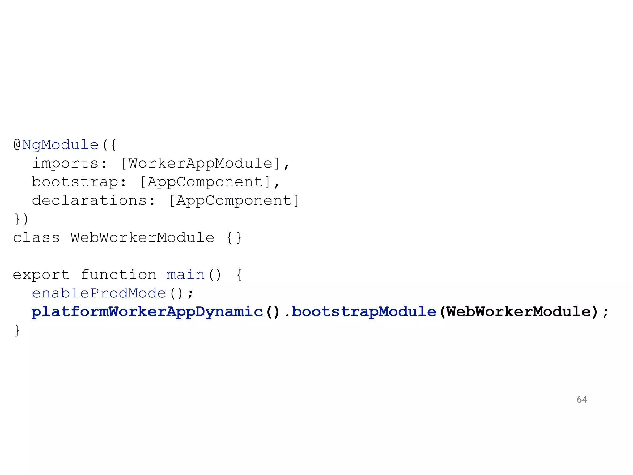 @NgModule({
imports: [WorkerAppModule],
bootstrap: [AppComponent],
declarations: [AppComponent]
})
class WebWorkerModule {}
export function main() {
enableProdMode();
platformWorkerAppDynamic().bootstrapModule(WebWorkerModule);
}
64
 