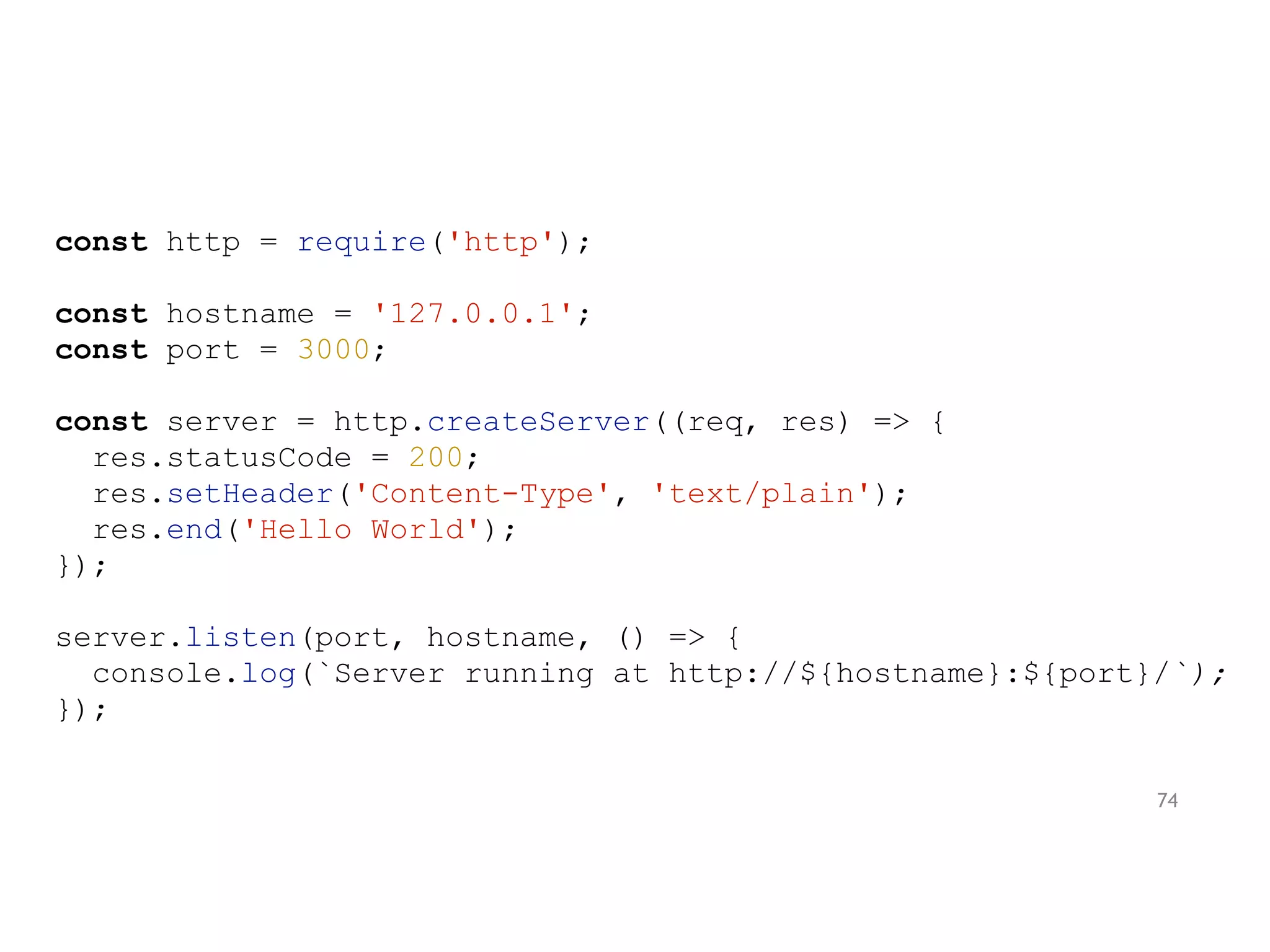 const http = require('http');
const hostname = '127.0.0.1';
const port = 3000;
const server = http.createServer((req, res) => {
res.statusCode = 200;
res.setHeader('Content-Type', 'text/plain');
res.end('Hello World');
});
server.listen(port, hostname, () => {
console.log(`Server running at http://${hostname}:${port}/`);
});
74
 