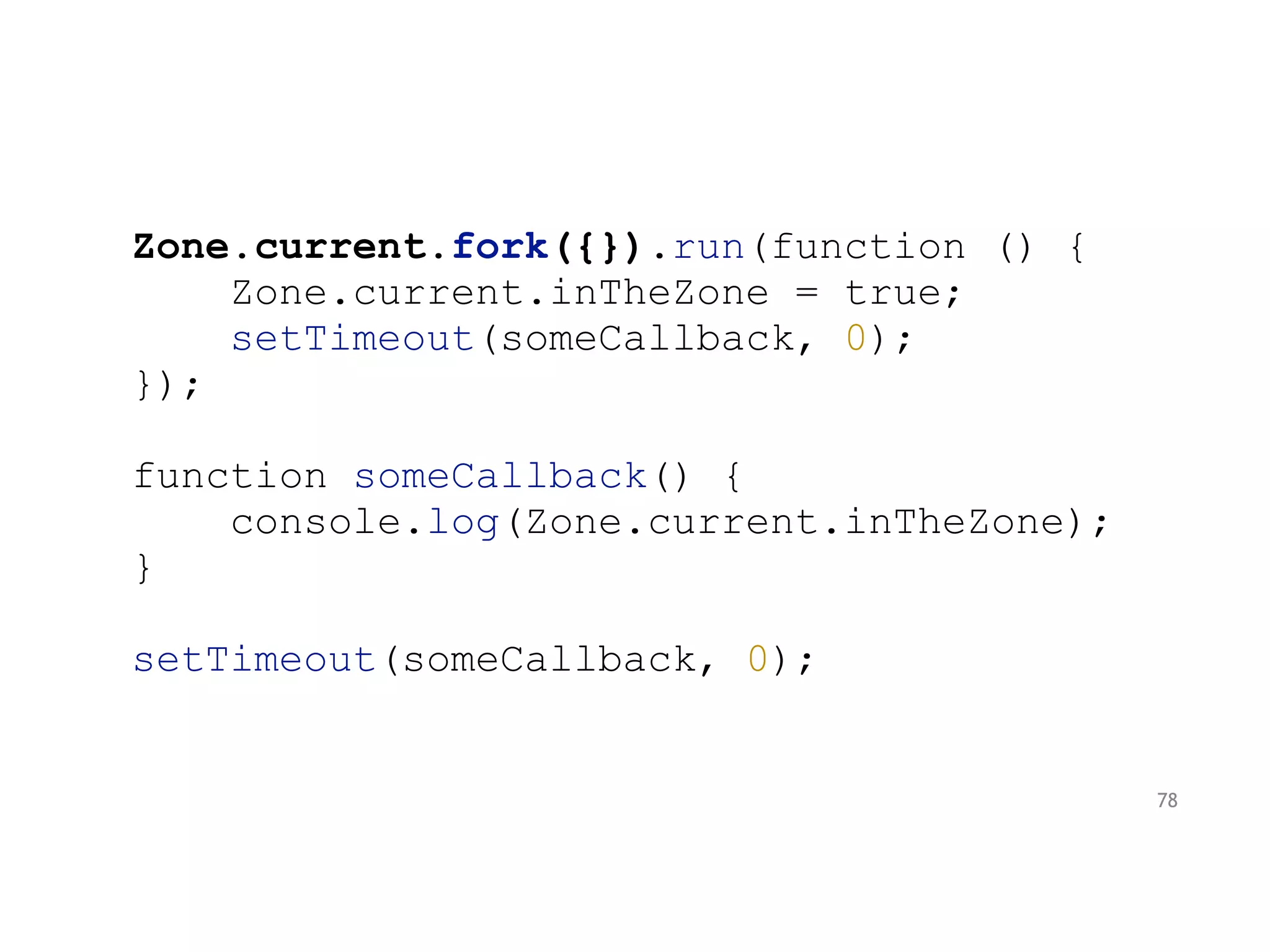 Zone.current.fork({}).run(function () {
Zone.current.inTheZone = true;
setTimeout(someCallback, 0);
});
function someCallback() {
console.log(Zone.current.inTheZone);
}
setTimeout(someCallback, 0);
78
 
