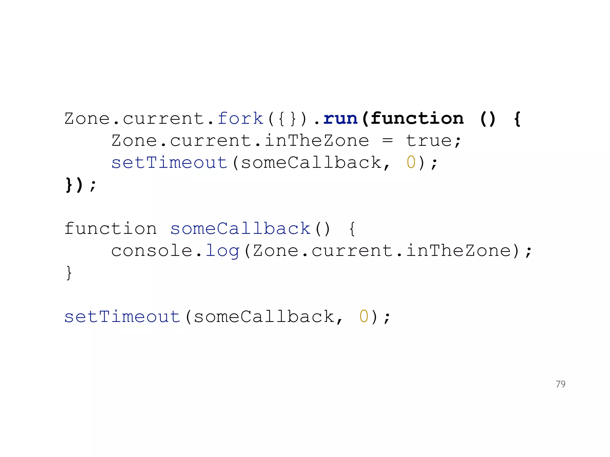 Zone.current.fork({}).run(function () {
Zone.current.inTheZone = true;
setTimeout(someCallback, 0);
});
function someCallback() {
console.log(Zone.current.inTheZone);
}
setTimeout(someCallback, 0);
79
 