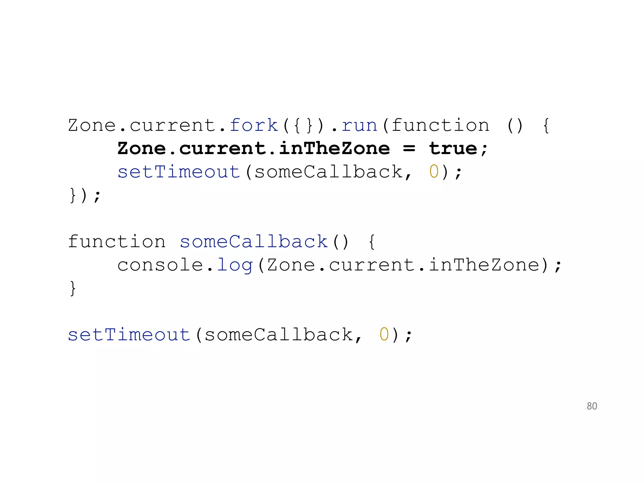 Zone.current.fork({}).run(function () {
Zone.current.inTheZone = true;
setTimeout(someCallback, 0);
});
function someCallback() {
console.log(Zone.current.inTheZone);
}
setTimeout(someCallback, 0);
80
 