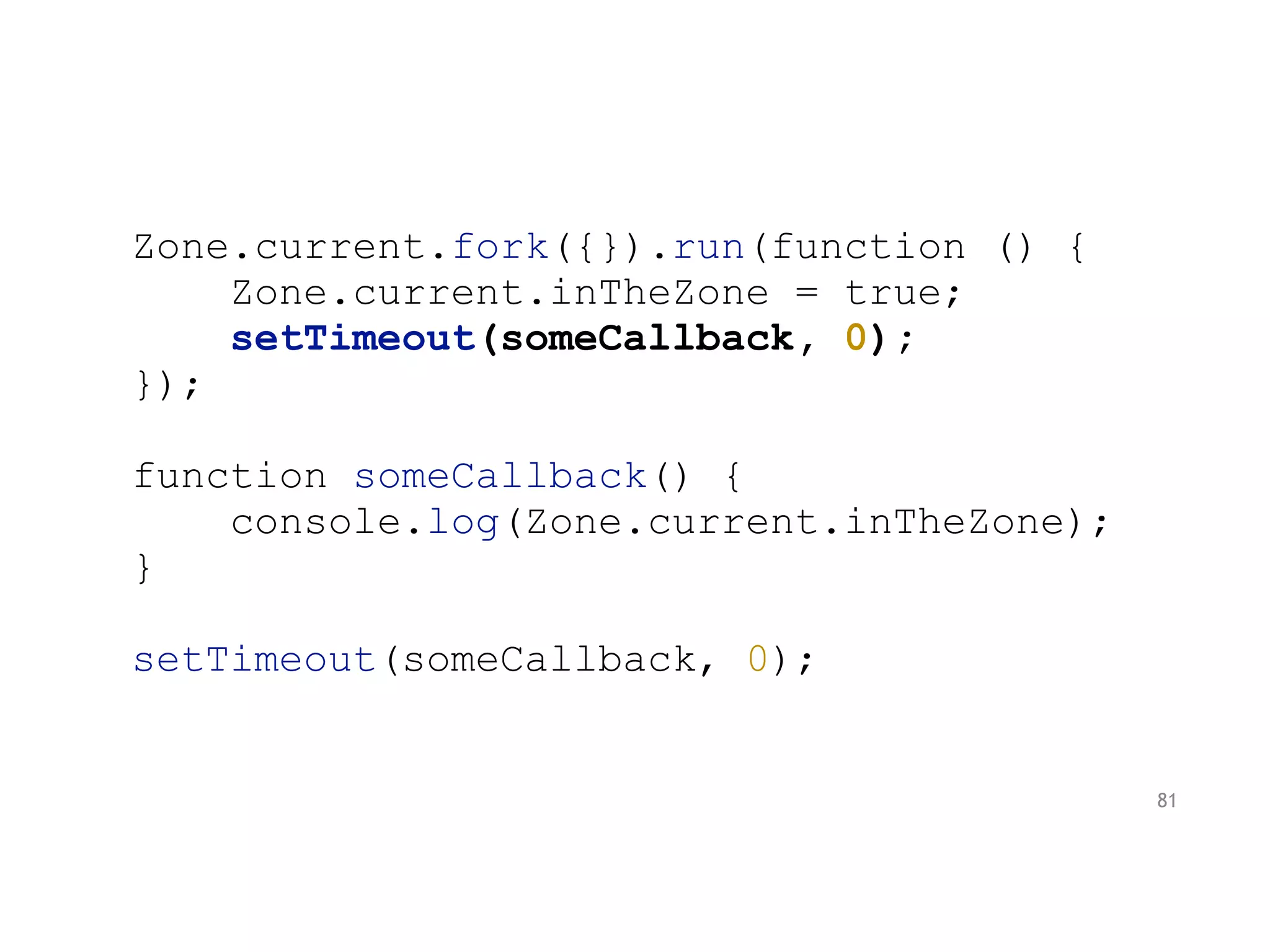 Zone.current.fork({}).run(function () {
Zone.current.inTheZone = true;
setTimeout(someCallback, 0);
});
function someCallback() {
console.log(Zone.current.inTheZone);
}
setTimeout(someCallback, 0);
81
 