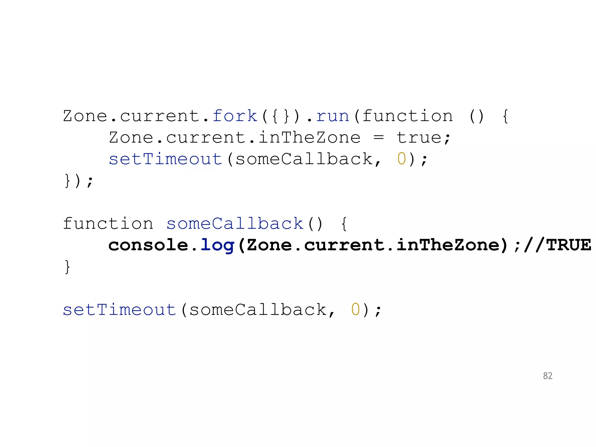 Zone.current.fork({}).run(function () {
Zone.current.inTheZone = true;
setTimeout(someCallback, 0);
});
function someCallback() {
console.log(Zone.current.inTheZone);//TRUE
}
setTimeout(someCallback, 0);
82
 