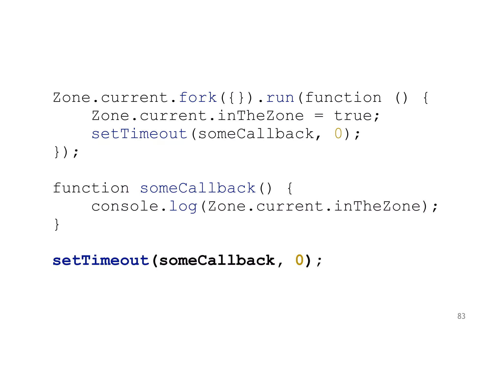 Zone.current.fork({}).run(function () {
Zone.current.inTheZone = true;
setTimeout(someCallback, 0);
});
function someCallback() {
console.log(Zone.current.inTheZone);
}
setTimeout(someCallback, 0);
83
 